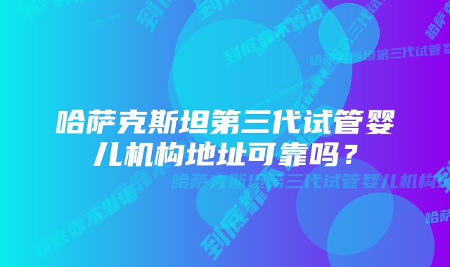 哈萨克斯坦第三代试管婴儿机构地址可靠吗？