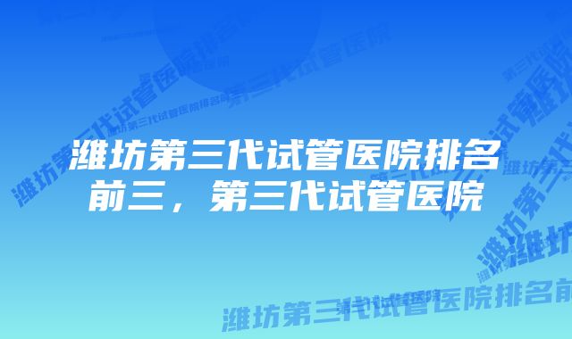 潍坊第三代试管医院排名前三，第三代试管医院