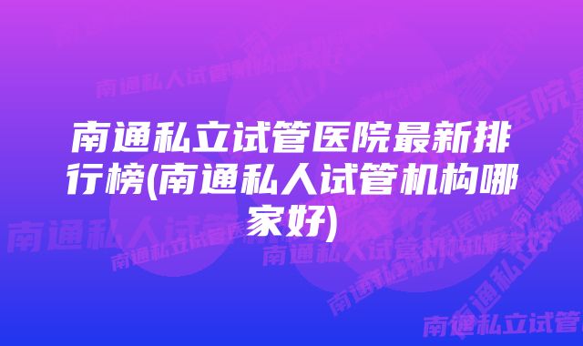 南通私立试管医院最新排行榜(南通私人试管机构哪家好)