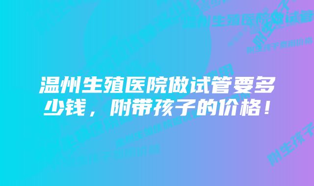 温州生殖医院做试管要多少钱，附带孩子的价格！