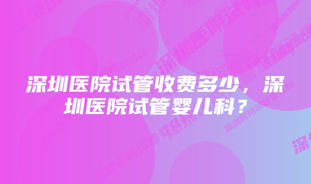 深圳医院试管收费多少，深圳医院试管婴儿科？