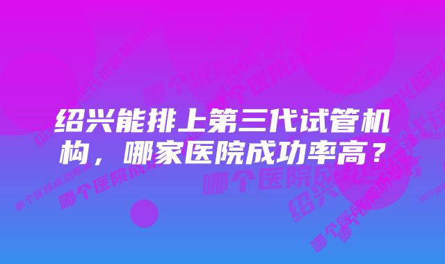 绍兴能排上第三代试管机构，哪家医院成功率高？