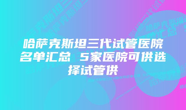 哈萨克斯坦三代试管医院名单汇总 5家医院可供选择试管供