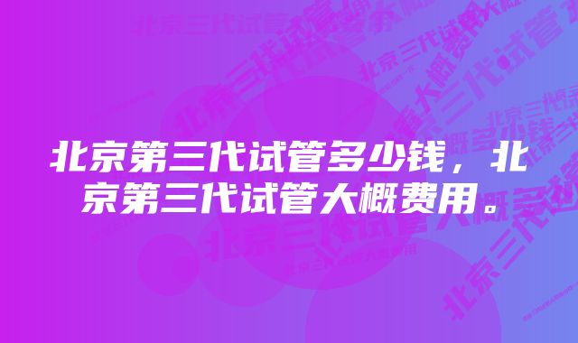 北京第三代试管多少钱，北京第三代试管大概费用。