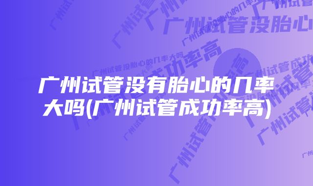 广州试管没有胎心的几率大吗(广州试管成功率高)