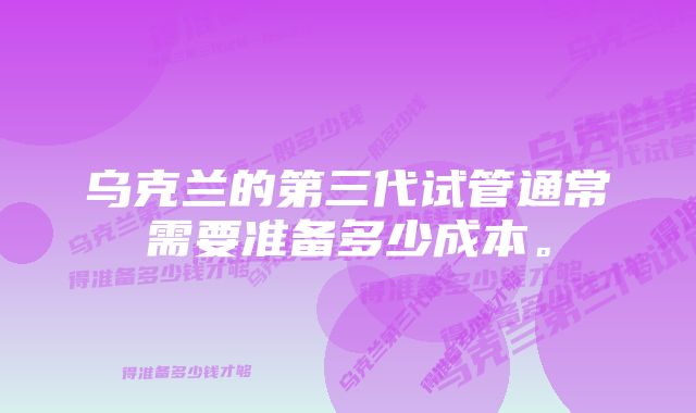 乌克兰的第三代试管通常需要准备多少成本。