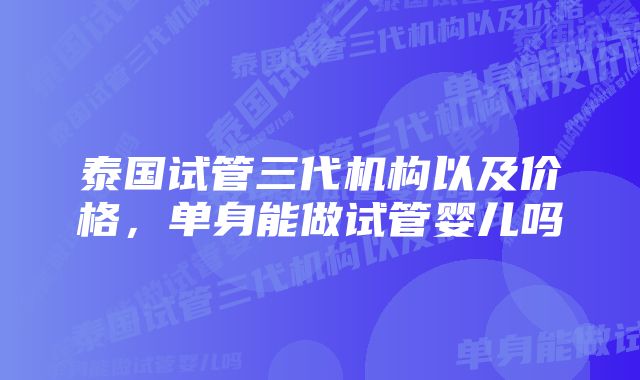 泰国试管三代机构以及价格，单身能做试管婴儿吗