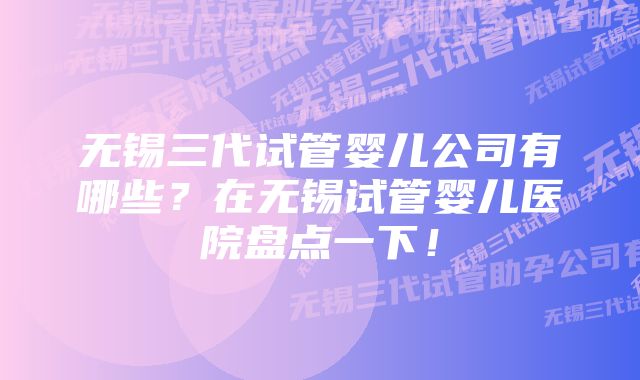 无锡三代试管婴儿公司有哪些？在无锡试管婴儿医院盘点一下！