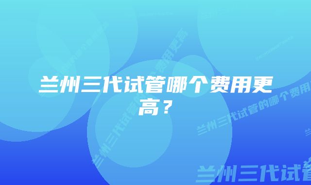 兰州三代试管哪个费用更高？