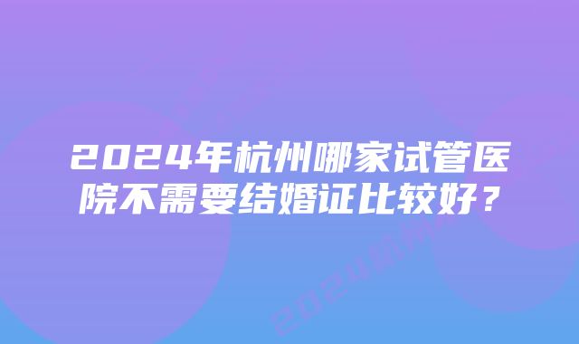 2024年杭州哪家试管医院不需要结婚证比较好？