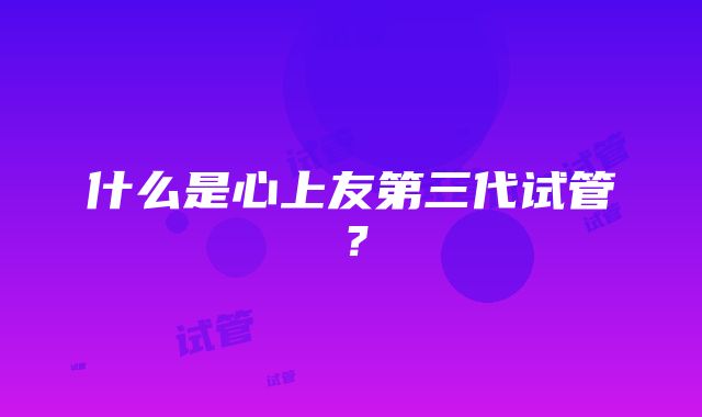 什么是心上友第三代试管？