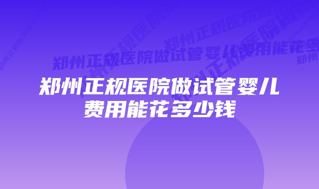 郑州正规医院做试管婴儿费用能花多少钱