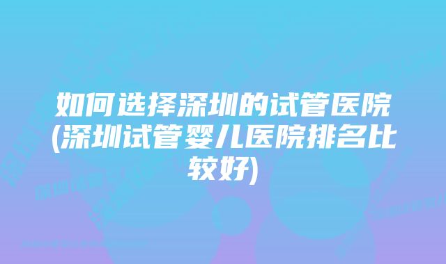 如何选择深圳的试管医院(深圳试管婴儿医院排名比较好)