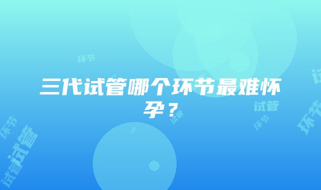 三代试管哪个环节最难怀孕？