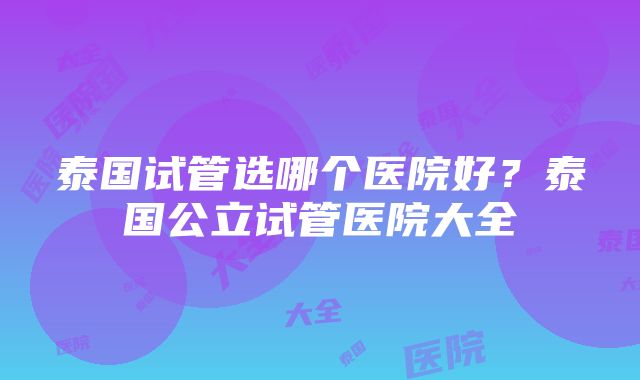 泰国试管选哪个医院好？泰国公立试管医院大全