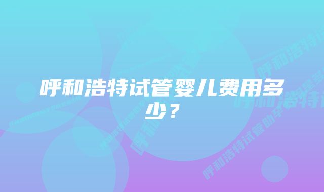 呼和浩特试管婴儿费用多少？