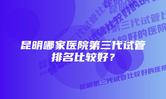 昆明哪家医院第三代试管排名比较好？