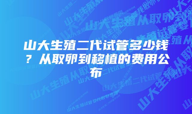 山大生殖二代试管多少钱？从取卵到移植的费用公布