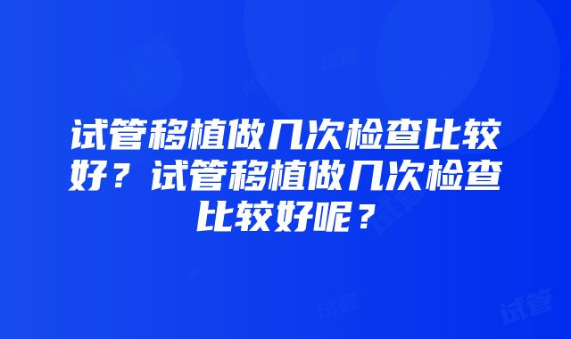 试管移植做几次检查比较好？试管移植做几次检查比较好呢？