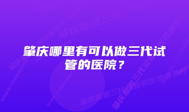 肇庆哪里有可以做三代试管的医院？