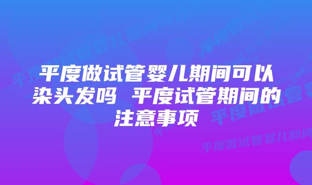 平度做试管婴儿期间可以染头发吗 平度试管期间的注意事项