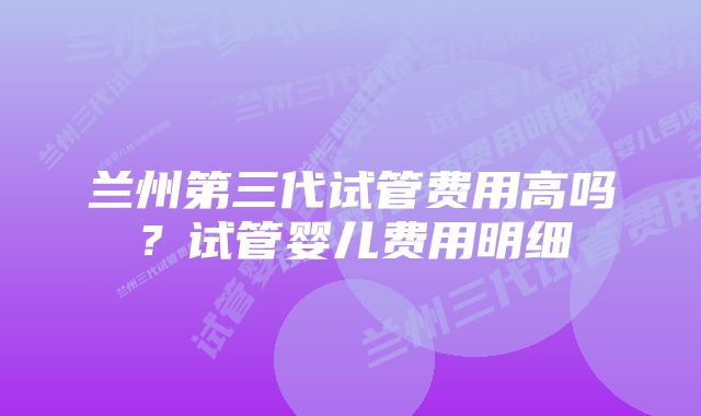 兰州第三代试管费用高吗？试管婴儿费用明细