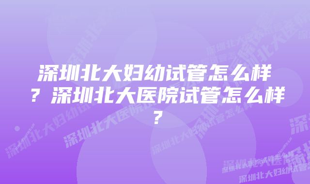 深圳北大妇幼试管怎么样？深圳北大医院试管怎么样？