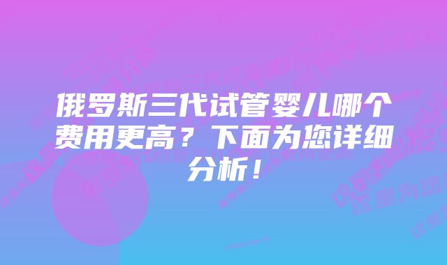 俄罗斯三代试管婴儿哪个费用更高？下面为您详细分析！