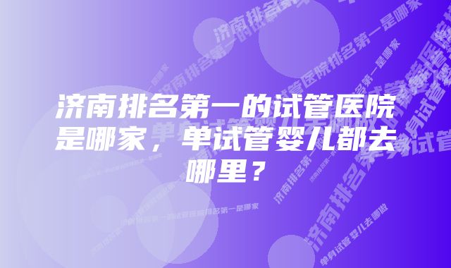 济南排名第一的试管医院是哪家，单试管婴儿都去哪里？