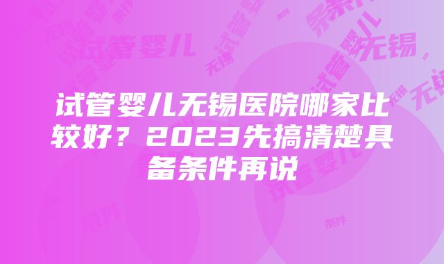 试管婴儿无锡医院哪家比较好？2023先搞清楚具备条件再说