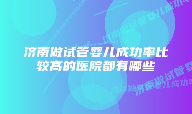 济南做试管婴儿成功率比较高的医院都有哪些