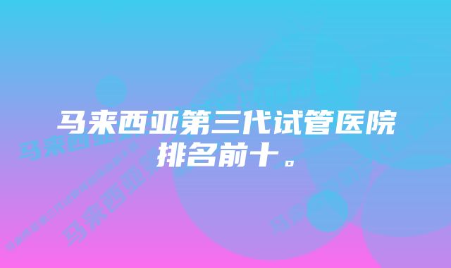 马来西亚第三代试管医院排名前十。