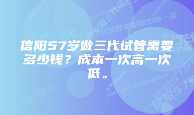 信阳57岁做三代试管需要多少钱？成本一次高一次低。