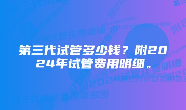 第三代试管多少钱？附2024年试管费用明细。