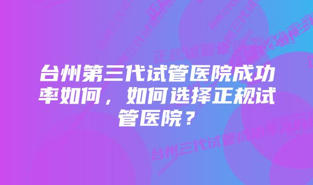 台州第三代试管医院成功率如何，如何选择正规试管医院？