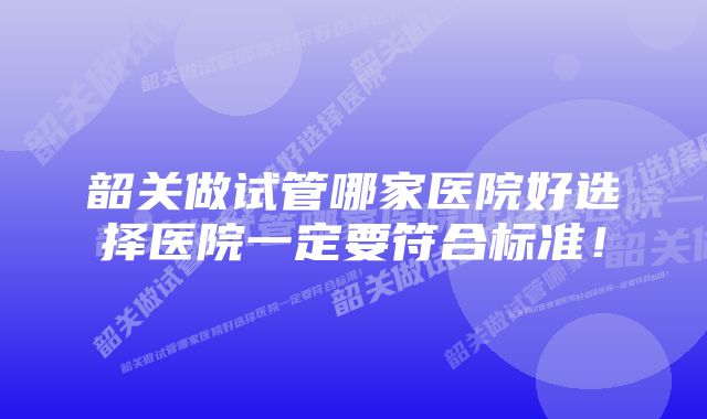 韶关做试管哪家医院好选择医院一定要符合标准！