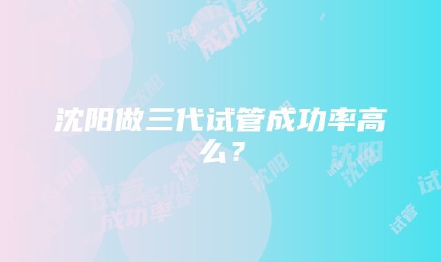 沈阳做三代试管成功率高么？