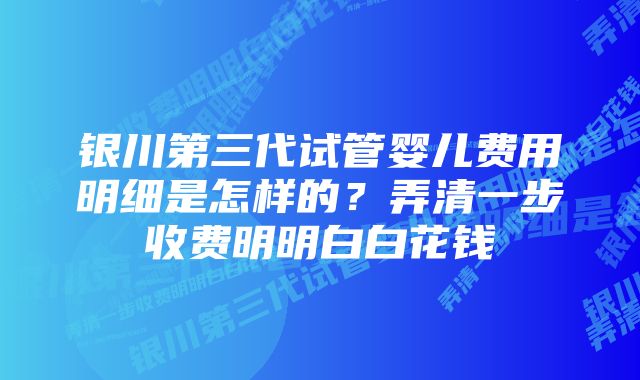 银川第三代试管婴儿费用明细是怎样的？弄清一步收费明明白白花钱