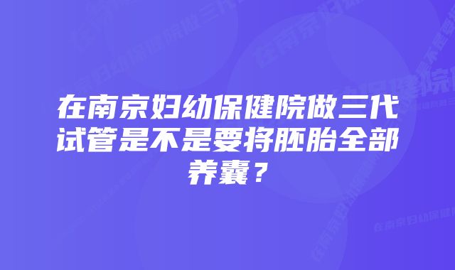 在南京妇幼保健院做三代试管是不是要将胚胎全部养囊？