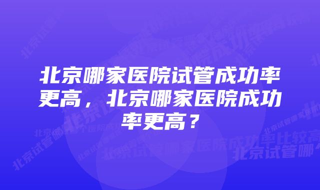 北京哪家医院试管成功率更高，北京哪家医院成功率更高？