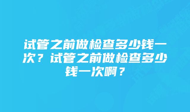 试管之前做检查多少钱一次？试管之前做检查多少钱一次啊？