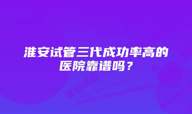 淮安试管三代成功率高的医院靠谱吗？