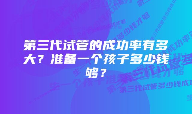 第三代试管的成功率有多大？准备一个孩子多少钱够？