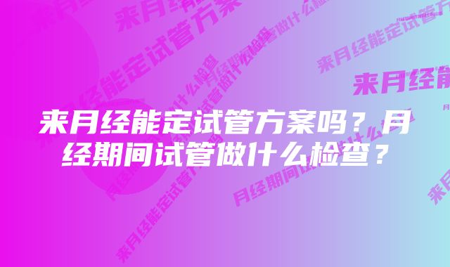 来月经能定试管方案吗？月经期间试管做什么检查？