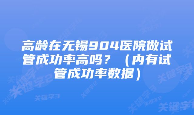 高龄在无锡904医院做试管成功率高吗？（内有试管成功率数据）