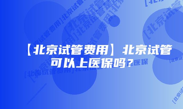 【北京试管费用】北京试管可以上医保吗？