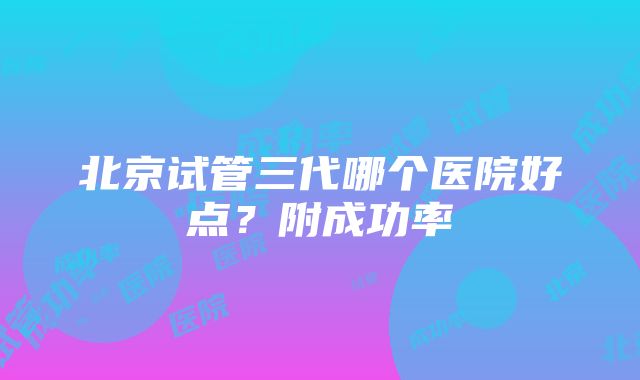 北京试管三代哪个医院好点？附成功率