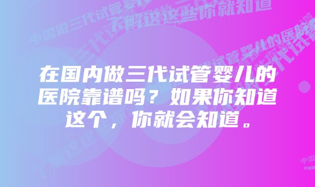 在国内做三代试管婴儿的医院靠谱吗？如果你知道这个，你就会知道。