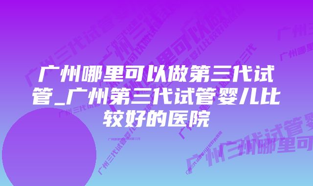 广州哪里可以做第三代试管_广州第三代试管婴儿比较好的医院