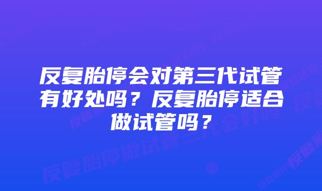 反复胎停会对第三代试管有好处吗？反复胎停适合做试管吗？